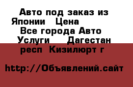 Авто под заказ из Японии › Цена ­ 15 000 - Все города Авто » Услуги   . Дагестан респ.,Кизилюрт г.